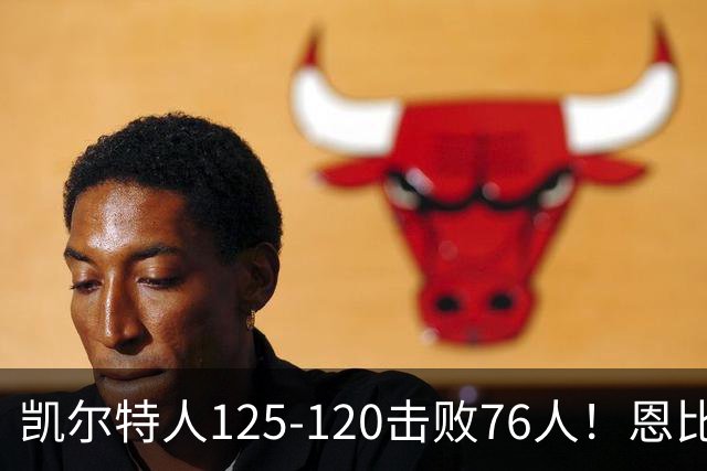 凯尔特人125-120击败76人！恩比德27分，詹姆斯7助，此战看到4个事实