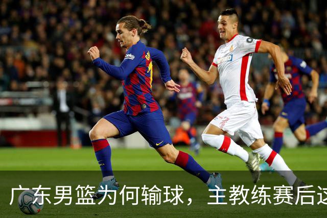 广东男篮为何输球，主教练赛后这样说，他们实力比我们强