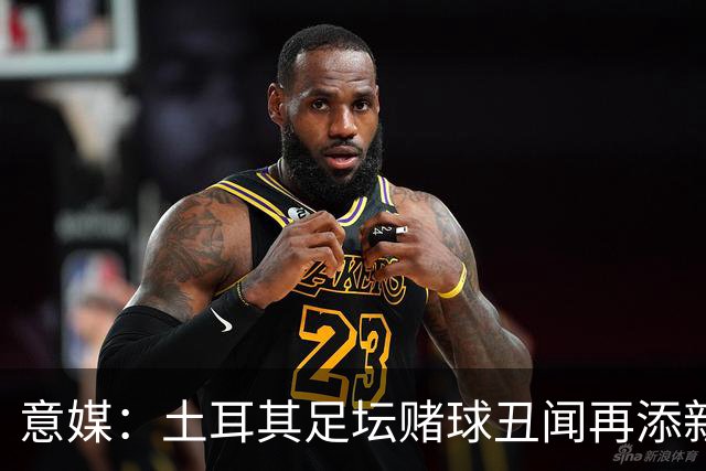 意媒：土耳其足坛赌球丑闻再添新篇章，147名高管被停职45天