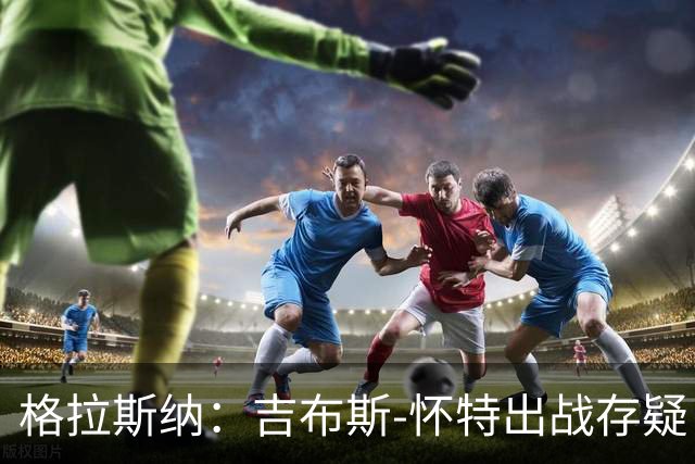 格拉斯纳：吉布斯-怀特出战存疑；阿尔特塔和阿森纳值得赞美