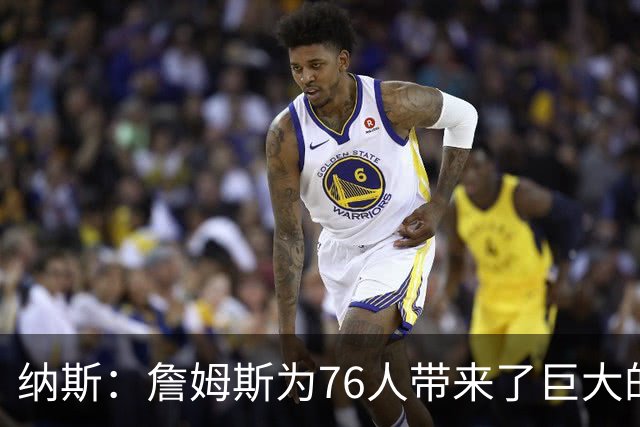 纳斯：詹姆斯为76人带来了巨大的领导力 他让身边的队友变得更好