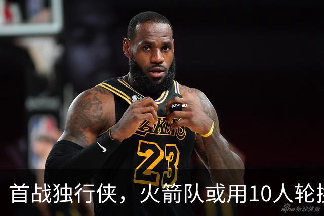 首战独行侠，火箭队或用10人轮换？5首发+5替补悬念不大，第2中锋或易主