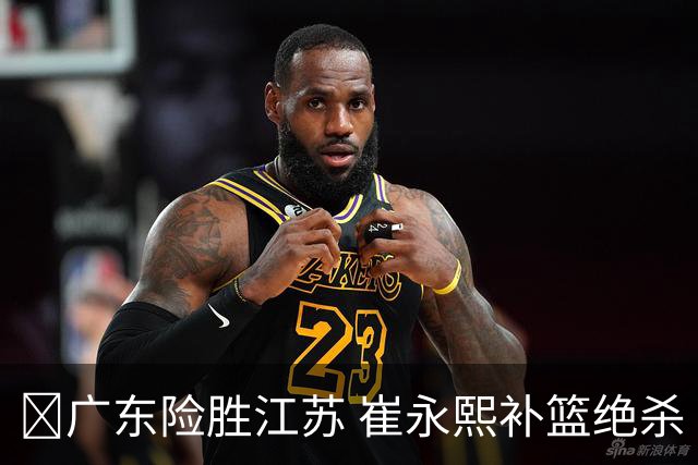 🏀广东险胜江苏 崔永熙补篮绝杀 杨溢12分 庞峥麟16中4