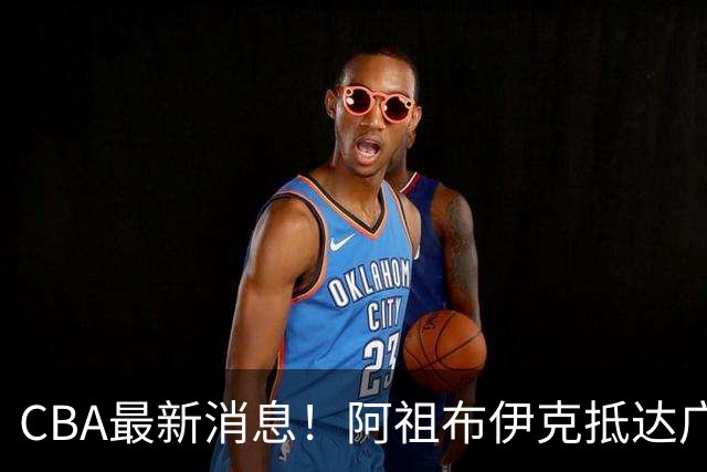 CBA最新消息！阿祖布伊克抵达广东，辽宁确定新核心，高诗岩自宣缺席第一阶段