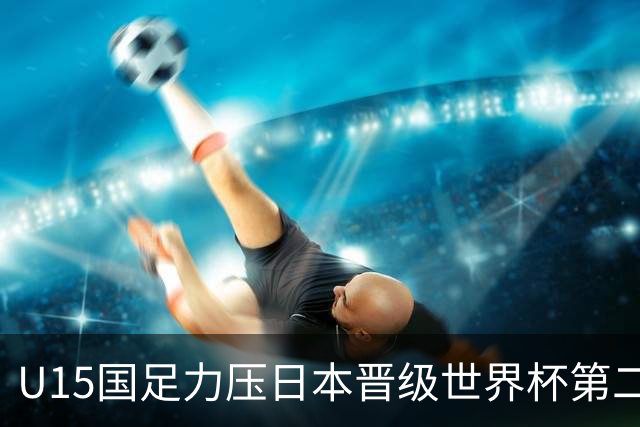 U15国足力压日本晋级世界杯第二级别 28日首战伊朗队