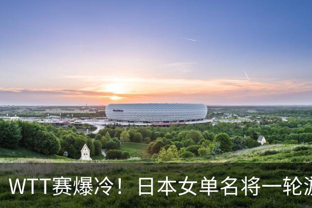 WTT赛爆冷！日本女单名将一轮游，蒯曼逆转，王曼昱王艺迪剃光头